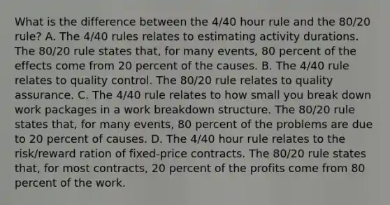 What is the difference between the 4/40 hour rule and the 80/20 rule? A. The 4/40 rules relates to estimating activity durations. The 80/20 rule states that, for many events, 80 percent of the effects come from 20 percent of the causes. B. The 4/40 rule relates to quality control. The 80/20 rule relates to quality assurance. C. The 4/40 rule relates to how small you break down work packages in a work breakdown structure. The 80/20 rule states that, for many events, 80 percent of the problems are due to 20 percent of causes. D. The 4/40 hour rule relates to the risk/reward ration of fixed-price contracts. The 80/20 rule states that, for most contracts, 20 percent of the profits come from 80 percent of the work.