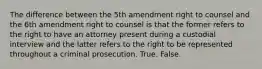 The difference between the 5th amendment right to counsel and the 6th amendment right to counsel is that the former refers to the right to have an attorney present during a custodial interview and the latter refers to the right to be represented throughout a criminal prosecution. True. False.