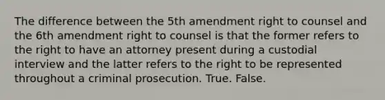 The difference between the 5th amendment right to counsel and the 6th amendment right to counsel is that the former refers to the right to have an attorney present during a custodial interview and the latter refers to the right to be represented throughout a criminal prosecution. True. False.