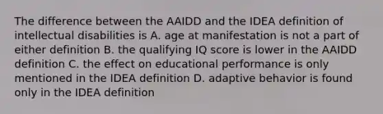 The difference between the AAIDD and the IDEA definition of intellectual disabilities is A. age at manifestation is not a part of either definition B. the qualifying IQ score is lower in the AAIDD definition C. the effect on educational performance is only mentioned in the IDEA definition D. adaptive behavior is found only in the IDEA definition