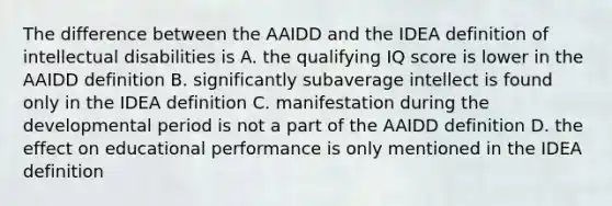 The difference between the AAIDD and the IDEA definition of intellectual disabilities is A. the qualifying IQ score is lower in the AAIDD definition B. significantly subaverage intellect is found only in the IDEA definition C. manifestation during the developmental period is not a part of the AAIDD definition D. the effect on educational performance is only mentioned in the IDEA definition