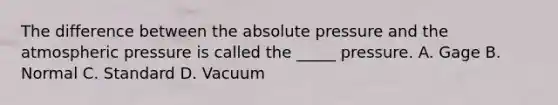 The difference between the absolute pressure and the atmospheric pressure is called the _____ pressure. A. Gage B. Normal C. Standard D. Vacuum