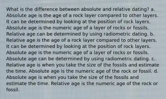 What is the difference between absolute and relative dating? a. Absolute age is the age of a rock layer compared to other layers. It can be determined by looking at the position of rock layers. Absolute age is the numeric age of a layer of rocks or fossils. Relative age can be determined by using radiometric dating. b. Relative age is the age of a rock layer compared to other layers. It can be determined by looking at the position of rock layers. Absolute age is the numeric age of a layer of rocks or fossils. Absolute age can be determined by using radiometric dating. c. Relative age is when you take the size of the fossils and estimate the time. Absolute age is the numeric age of the rock or fossil. d. Absolute age is when you take the size of the fossils and estimate the time. Relative age is the numeric age of the rock or fossil.