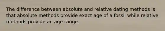 The difference between absolute and relative dating methods is that absolute methods provide exact age of a fossil while relative methods provide an age range.