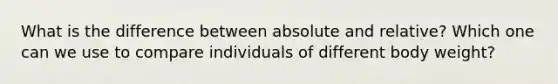 What is the difference between absolute and relative? Which one can we use to compare individuals of different body weight?