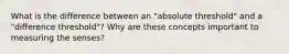 What is the difference between an "absolute threshold" and a "difference threshold"? Why are these concepts important to measuring the senses?