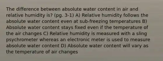 The difference between absolute water content in air and relative humidity is? (pg. 3-1) A) Relative humidity follows the absolute water content even at sub-freezing temperatures B) Absolute water content stays fixed even if the temperature of the air changes C) Relative humidity is measured with a sling psychrometer whereas an electronic meter is used to measure absolute water content D) Absolute water content will vary as the temperature of air changes