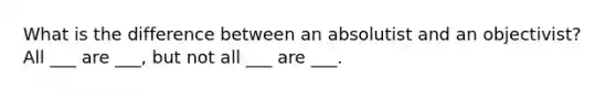 What is the difference between an absolutist and an objectivist? All ___ are ___, but not all ___ are ___.