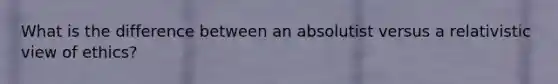 What is the difference between an absolutist versus a relativistic view of ethics?
