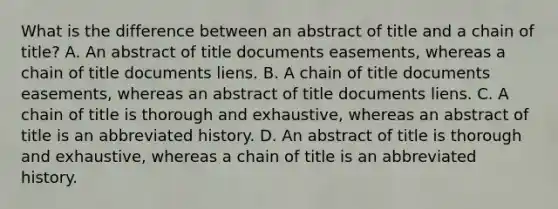 What is the difference between an abstract of title and a chain of title? A. An abstract of title documents easements, whereas a chain of title documents liens. B. A chain of title documents easements, whereas an abstract of title documents liens. C. A chain of title is thorough and exhaustive, whereas an abstract of title is an abbreviated history. D. An abstract of title is thorough and exhaustive, whereas a chain of title is an abbreviated history.