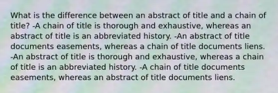 What is the difference between an abstract of title and a chain of title? -A chain of title is thorough and exhaustive, whereas an abstract of title is an abbreviated history. -An abstract of title documents easements, whereas a chain of title documents liens. -An abstract of title is thorough and exhaustive, whereas a chain of title is an abbreviated history. -A chain of title documents easements, whereas an abstract of title documents liens.