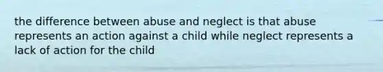 the difference between abuse and neglect is that abuse represents an action against a child while neglect represents a lack of action for the child