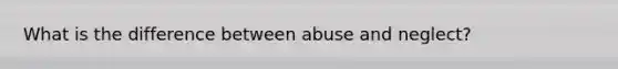 What is the difference between abuse and neglect?