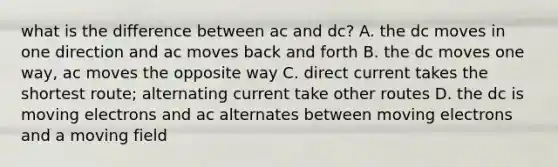 what is the difference between ac and dc? A. the dc moves in one direction and ac moves back and forth B. the dc moves one way, ac moves the opposite way C. direct current takes the shortest route; alternating current take other routes D. the dc is moving electrons and ac alternates between moving electrons and a moving field