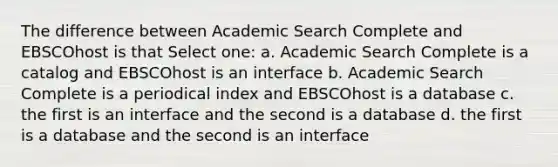 The difference between Academic Search Complete and EBSCOhost is that Select one: a. Academic Search Complete is a catalog and EBSCOhost is an interface b. Academic Search Complete is a periodical index and EBSCOhost is a database c. the first is an interface and the second is a database d. the first is a database and the second is an interface