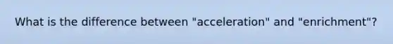 What is the difference between "acceleration" and "enrichment"?