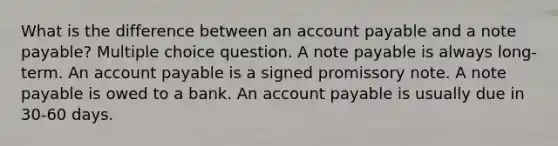 What is the difference between an account payable and a note payable? Multiple choice question. A note payable is always long-term. An account payable is a signed promissory note. A note payable is owed to a bank. An account payable is usually due in 30-60 days.