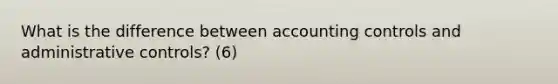 What is the difference between accounting controls and administrative controls? (6)