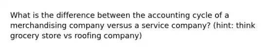 What is the difference between the accounting cycle of a merchandising company versus a service company? (hint: think grocery store vs roofing company)