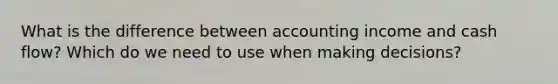 What is the difference between accounting income and cash flow? Which do we need to use when making decisions?