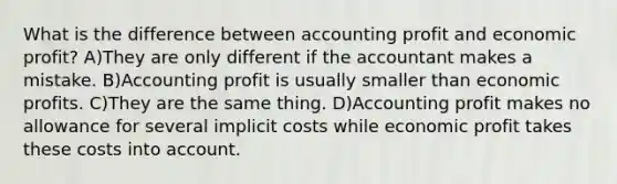 What is the difference between accounting profit and economic profit? A)They are only different if the accountant makes a mistake. B)Accounting profit is usually smaller than economic profits. C)They are the same thing. D)Accounting profit makes no allowance for several implicit costs while economic profit takes these costs into account.