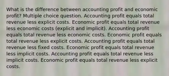 What is the difference between accounting profit and economic profit? Multiple choice question. Accounting profit equals total revenue less explicit costs. Economic profit equals total revenue less economic costs (explicit and implicit). Accounting profit equals total revenue less economic costs. Economic profit equals total revenue less explicit costs. Accounting profit equals total revenue less fixed costs. Economic profit equals total revenue less implicit costs. Accounting profit equals total revenue less implicit costs. Economic profit equals total revenue less explicit costs.