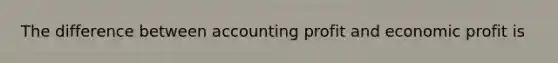 The difference between accounting profit and economic profit is