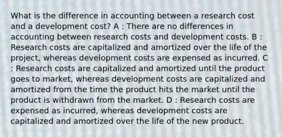 What is the difference in accounting between a research cost and a development cost? A : There are no differences in accounting between research costs and development costs. B : Research costs are capitalized and amortized over the life of the project, whereas development costs are expensed as incurred. C : Research costs are capitalized and amortized until the product goes to market, whereas development costs are capitalized and amortized from the time the product hits the market until the product is withdrawn from the market. D : Research costs are expensed as incurred, whereas development costs are capitalized and amortized over the life of the new product.