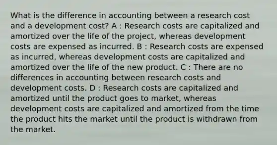 What is the difference in accounting between a research cost and a development cost? A : Research costs are capitalized and amortized over the life of the project, whereas development costs are expensed as incurred. B : Research costs are expensed as incurred, whereas development costs are capitalized and amortized over the life of the new product. C : There are no differences in accounting between research costs and development costs. D : Research costs are capitalized and amortized until the product goes to market, whereas development costs are capitalized and amortized from the time the product hits the market until the product is withdrawn from the market.