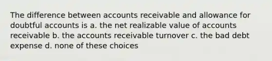 The difference between accounts receivable and allowance for doubtful accounts is a. the net realizable value of accounts receivable b. the accounts receivable turnover c. the bad debt expense d. none of these choices