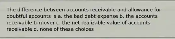 The difference between accounts receivable and allowance for doubtful accounts is a. the bad debt expense b. the accounts receivable turnover c. the net realizable value of accounts receivable d. none of these choices