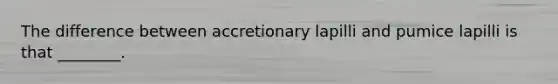 The difference between accretionary lapilli and pumice lapilli is that ________.