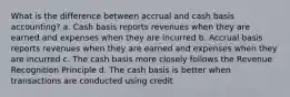 What is the difference between accrual and cash basis accounting? a. Cash basis reports revenues when they are earned and expenses when they are incurred b. Accrual basis reports revenues when they are earned and expenses when they are incurred c. The cash basis more closely follows the Revenue Recognition Principle d. The cash basis is better when transactions are conducted using credit