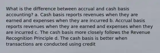 What is the difference between accrual and cash basis accounting? a. Cash basis reports revenues when they are earned and expenses when they are incurred b. Accrual basis reports revenues when they are earned and expenses when they are incurred c. The cash basis more closely follows the Revenue Recognition Principle d. The cash basis is better when transactions are conducted using credit