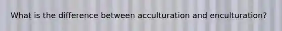 What is the difference between acculturation and enculturation?