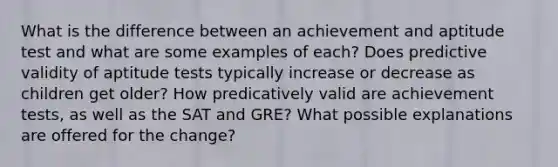 What is the difference between an achievement and aptitude test and what are some examples of each? Does predictive validity of aptitude tests typically increase or decrease as children get older? How predicatively valid are achievement tests, as well as the SAT and GRE? What possible explanations are offered for the change?