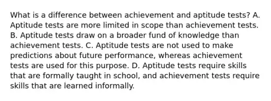 What is a difference between achievement and aptitude tests? A. Aptitude tests are more limited in scope than achievement tests. B. Aptitude tests draw on a broader fund of knowledge than achievement tests. C. Aptitude tests are not used to make predictions about future performance, whereas achievement tests are used for this purpose. D. Aptitude tests require skills that are formally taught in school, and achievement tests require skills that are learned informally. ​