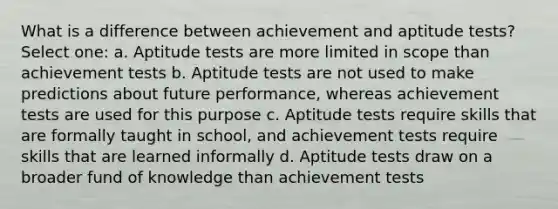 What is a difference between achievement and aptitude tests? Select one: a. Aptitude tests are more limited in scope than achievement tests b. Aptitude tests are not used to make predictions about future performance, whereas achievement tests are used for this purpose c. Aptitude tests require skills that are formally taught in school, and achievement tests require skills that are learned informally d. Aptitude tests draw on a broader fund of knowledge than achievement tests