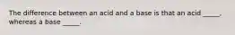 The difference between an acid and a base is that an acid _____, whereas a base _____.