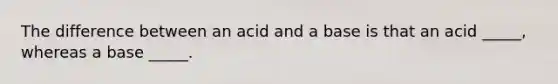 The difference between an acid and a base is that an acid _____, whereas a base _____.