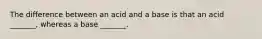 The difference between an acid and a base is that an acid _______, whereas a base _______.