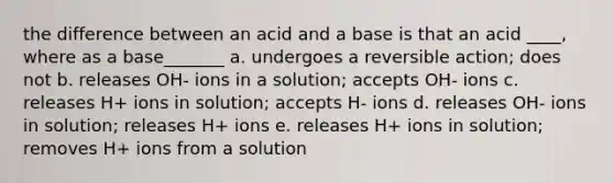 the difference between an acid and a base is that an acid ____, where as a base_______ a. undergoes a reversible action; does not b. releases OH- ions in a solution; accepts OH- ions c. releases H+ ions in solution; accepts H- ions d. releases OH- ions in solution; releases H+ ions e. releases H+ ions in solution; removes H+ ions from a solution