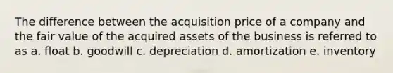 The difference between the acquisition price of a company and the fair value of the acquired assets of the business is referred to as a. float b. goodwill c. depreciation d. amortization e. inventory