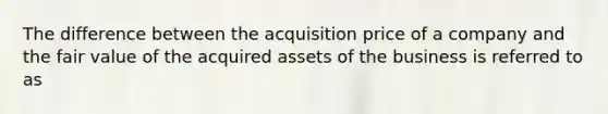 The difference between the acquisition price of a company and the fair value of the acquired assets of the business is referred to as