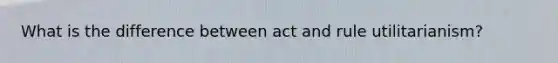 What is the difference between act and rule utilitarianism?