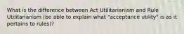 What is the difference between Act Utilitarianism and Rule Utilitarianism (be able to explain what "acceptance utility" is as it pertains to rules)?