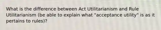 What is the difference between Act Utilitarianism and Rule Utilitarianism (be able to explain what "acceptance utility" is as it pertains to rules)?