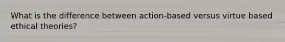 What is the difference between action-based versus virtue based ethical theories?