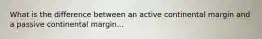 What is the difference between an active continental margin and a passive continental margin...