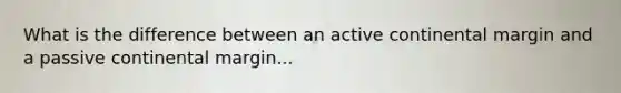 What is the difference between an active continental margin and a passive continental margin...
